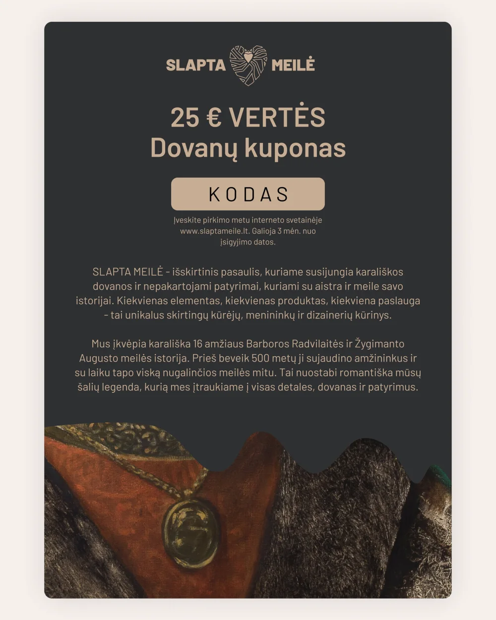 SLAPTA MEILĖ 25 € vertės dovanų kuponas tamsiame fone su raudono istorinio drabužio fragmentu